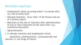 Penicillin reactions
1. Anaphylactic shock occurring within 1-6 minute after
inj. and at times fatal
2. Delayed reactions : occur after 15-20 minute and are
of a serious nature
3. Reactions at the site of injection after administration
of two or more injections at the same time. E.g.
exfoliative dermatitis
4. Agranulocytosis
 In allergic reactions and anaphylactic shock,
adrenaline, antihistaminics, corticosteroids and
calcium i.v. are drugs of choice.
17
 