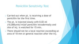 Penicillin Sensitivity Test
 Carried out when pt. is receiving a dose of
penicillin for the first time.
 The pt. is injected slowly with 0.02 ml
(10,000units/ml)of penicillin intradermally and
site of inj. is watched for 15 min.
 There should not be a local reaction exceeding an
area of 10 mm or general reaction after the inj.
18
 