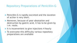 Repository Preparations of Penicillin-G
 Penicillin-G is rapidly excreted and the duration
of action is very short.
 Moreover, because of poor absorption and
destruction by gastric acid, it has to be given by
i.m. route.
 It is inconvenient to give injections 4 hourly
 To overcome this difficulty various repository
preparations are available
19
 