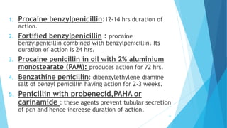 1. Procaine benzylpenicillin:12-14 hrs duration of
action.
2. Fortified benzylpenicillin : procaine
benzylpenicillin combined with benzylpenicillin. Its
duration of action is 24 hrs.
3. Procaine penicillin in oil with 2% aluminium
monostearate (PAM): produces action for 72 hrs.
4. Benzathine penicillin: dibenzylethylene diamine
salt of benzyl penicillin having action for 2-3 weeks.
5. Penicillin with probenecid,PAHA or
carinamide : these agents prevent tubular secretion
of pcn and hence increase duration of action.
20
 