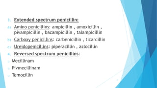3. Extended spectrum penicillin:
a) Amino penicillins: ampicillin , amoxicillin ,
pivampicillin , bacampicillin , talampicillin
b) Carboxy penicillins: carbenicillin , ticarcillin
c) Ureidopenicillins: piperacillin , azlocillin
4. Reversed spectrum penicillins:
o Mecillinam
o Pivmecillinam
o Temocillin
23
 