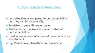 1. Acid resistant Penicillins
 Less effective as compared to benzyl penicillin
but they can be given orally.
 Sensitive to penicillinase enzyme.
 Anti bacterial spectrum is similar to that of
benzyl penicillin.
 Used in less serious infections of pneumococci and
streptococci.
 E.g. Penicillin-V, Phenethicillin, Propacillin.
24
 
