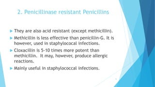 2. Penicillinase resistant Penicillins
 They are also acid resistant (except methicillin).
 Methicillin is less effective than penicillin-G. It is
however, used in staphylococal infections.
 Cloxacillin is 5-10 times more potent than
methicillin. It may, however, produce allergic
reactions.
 Mainly useful in staphylococcal infections.
25
 