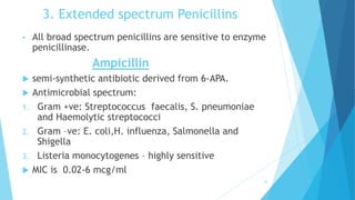 3. Extended spectrum Penicillins
• All broad spectrum penicillins are sensitive to enzyme
penicillinase.
Ampicillin
 semi-synthetic antibiotic derived from 6-APA.
 Antimicrobial spectrum:
1. Gram +ve: Streptococcus faecalis, S. pneumoniae
and Haemolytic streptococci
2. Gram –ve: E. coli,H. influenza, Salmonella and
Shigella
3. Listeria monocytogenes – highly sensitive
 MIC is 0.02-6 mcg/ml
26
 