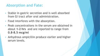  Stable in gastric secretion and is well absorbed
from GI tract after oral administration.
 Food interferes with the absorption.
 Peak concentrations in the serum are obtained in
about 1-2 hrs and are reported to range from
0.8-8.5 mcg/ml
 Anhydrous ampicillin produce earlier and higher
serum levels.
27
Absorption and Fate:
 