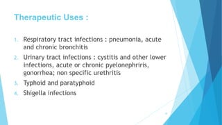 Therapeutic Uses :
1. Respiratory tract infections : pneumonia, acute
and chronic bronchitis
2. Urinary tract infections : cystitis and other lower
infections, acute or chronic pyelonephriris,
gonorrhea; non specific urethritis
3. Typhoid and paratyphoid
4. Shigella infections
28
 