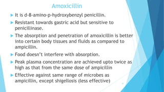 Amoxicillin
 It is d-8-amino-p-hydroxybenzyl penicillin.
 Resistant towards gastric acid but sensitive to
penicillinase.
 The absorption and penetration of amoxicillin is better
into certain body tissues and fluids as compared to
ampicillin.
 Food doesn’t interfere with absorption.
 Peak plasma concentration are achieved upto twice as
high as that from the same dose of ampicillin
 Effective against same range of microbes as
ampicillin, except shigellosis (less effective) 29
 