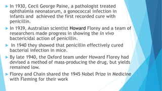  In 1930, Cecil George Paine, a pathologist treated
ophthalmia neonatorum, a gonococcal infection in
infants and achieved the first recorded cure with
penicillin.
 In 1939, Australian scientist Howard Florey and a team of
researchers made progress in showing the in vivo
bactericidal action of penicillin.
 In 1940 they showed that penicillin effectively cured
bacterial infection in mice.
 By late 1940, the Oxford team under Howard Florey had
devised a method of mass-producing the drug, but yields
remained low.
 Florey and Chain shared the 1945 Nobel Prize in Medicine
with Fleming for their work
3
 
