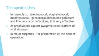 Therapeutic Uses
1. In haemolytic streptococcal, staphylococcal,
meningococcal, gonococcal,Treponema pallidium
and Pneumococcal infections, it is very effective.
2. As prophylactic against pyogenic complications of
viral diseases.
3. In major surgeries , for preparation of the field of
operation.
30
 