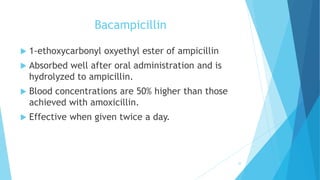 Bacampicillin
 1-ethoxycarbonyl oxyethyl ester of ampicillin
 Absorbed well after oral administration and is
hydrolyzed to ampicillin.
 Blood concentrations are 50% higher than those
achieved with amoxicillin.
 Effective when given twice a day.
32
 