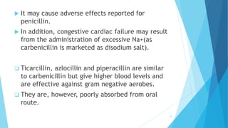  It may cause adverse effects reported for
penicillin.
 In addition, congestive cardiac failure may result
from the administration of excessive Na+(as
carbenicillin is marketed as disodium salt).
 Ticarcillin, azlocillin and piperacillin are similar
to carbenicillin but give higher blood levels and
are effective against gram negative aerobes.
 They are, however, poorly absorbed from oral
route.
34
 