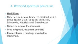 4. Reversed spectrum penicillins
 Mecilllinam :
 Not effective against Gram +ve cocci but highly
active against Gram –ve bacilli like E.coli,
Salmonella, Klebsiella and Enterobacter.
 Not active against Pseudomonas
 Used in typhoid, dysentery and UTIs.
 Pivmecillinam is prodrug converted to
mecillinam.
35
 