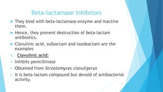 Beta-lactamase Inhibitors
 They bind with beta-lactamase enzyme and inactive
them.
 Hence, they prevent destruction of beta-lactam
antibiotics.
 Clavulinic acid, sulbactam and tazobactam are the
examples
1. Clavulinic acid:
 Inhibits penicillinase
 Obtained from Streotomyces clavuligerus
 It is beta-lactam compound but devoid of antibacterial
activity.
40
 