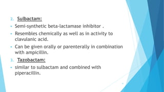 2. Sulbactam:
 Semi-synthetic beta-lactamase inhibitor .
 Resembles chemically as well as in activity to
clavulanic acid.
 Can be given orally or parenterally in combination
with ampicillin.
3. Tazobactam:
 similar to sulbactam and combined with
piperacillin.
42
 