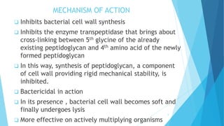 MECHANISM OF ACTION
 Inhibits bacterial cell wall synthesis
 Inhibits the enzyme transpeptidase that brings about
cross-linking between 5th glycine of the already
existing peptidoglycan and 4th amino acid of the newly
formed peptidoglycan
 In this way, synthesis of peptidoglycan, a component
of cell wall providing rigid mechanical stability, is
inhibited.
 Bactericidal in action
 In its presence , bacterial cell wall becomes soft and
finally undergoes lysis
 More effective on actively multiplying organisms
6
 