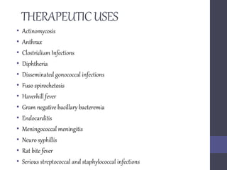 THERAPEUTICUSES
• Actinomycosis
• Anthrax
• Clostridium Infections
• Diphtheria
• Disseminated gonococcal infections
• Fuso spirochetosis
• Haverhill fever
• Gram negative bacillary bacteremia
• Endocarditis
• Meningococcal meningitis
• Neuro syphillis
• Rat bite fever
• Serious streptococcal and staphylococcal infections
 