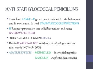 ANTI STAPHYLOCOCCALPENICILLINS
• These have LARGE –R group hence resistant to beta lactamases
and is mostly used to treat STAPHYLOCOCCUS INFECTIONS
• IT has poor penetration due to Bulkier nature and hence
NARROW SPECTRUM
• THEY ARE MOSTLY GIVEN ORALLY
• Due to IRRATIONAL USE resistance has developed and not
used mostly NOW- A- DAYS
• ADVERSE EFFECTS - METHICILLIN – Interstitial nephritis
NAFCILLIN – Nephritis, Neutropenia
 