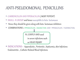 ANTI-PSEUDOMONAL PENICILLINS
• CARBENICILLIN AND PIPERACILLIN ( MOST POTENT)
• SMALL- R GROUP and hence susceptible to beta- lactamases
• Hence they should be given along with beta- lactamase inhibitors
• COMBINATIONS = PIPERACILLIN + SULBACTAM AND PIPERACILLIN + TAZOBACTAM,
IV, COSTLY AND used
in severe infections such
as HEAD INJURY
• INDICATIONS - Appendicitis , Peritonitis , Septicemia, skin Infections
Endometritis , Catheter Related Blood Infections
 
