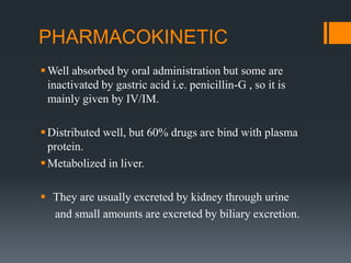 PHARMACOKINETIC
Well absorbed by oral administration but some are
inactivated by gastric acid i.e. penicillin-G , so it is
mainly given by IV/IM.
Distributed well, but 60% drugs are bind with plasma
protein.
Metabolized in liver.
 They are usually excreted by kidney through urine
and small amounts are excreted by biliary excretion.
 