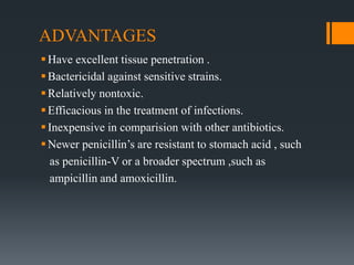ADVANTAGES
Have excellent tissue penetration .
Bactericidal against sensitive strains.
Relatively nontoxic.
Efficacious in the treatment of infections.
Inexpensive in comparision with other antibiotics.
Newer penicillin’s are resistant to stomach acid , such
as penicillin-V or a broader spectrum ,such as
ampicillin and amoxicillin.
 