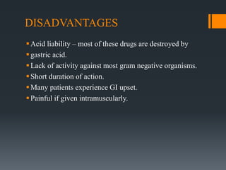DISADVANTAGES
Acid liability – most of these drugs are destroyed by
gastric acid.
Lack of activity against most gram negative organisms.
Short duration of action.
Many patients experience GI upset.
Painful if given intramuscularly.
 