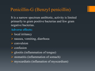 Penicillin-G (Benzyl penicillin)
It is a narrow spectrum antibiotic, activity is limited
primarily to gram positive bacterias and few gram
negative bacterias.
Adverse effects:
 local irritancy
 nausea, vomiting, diarrhoea
 convulsion
 confusion
 glositis (inflammation of tongue)
 stomatitis (inflammation of somach)
 myocardiatis (inflamation of myocardium)
 
