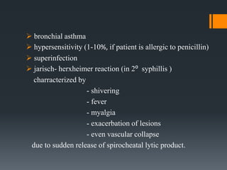  bronchial asthma
 hypersensitivity (1-10%, if patient is allergic to penicillin)
 superinfection
 jarisch- herxheimer reaction (in 2⁰ syphillis )
charracterized by
- shivering
- fever
- myalgia
- exacerbation of lesions
- even vascular collapse
due to sudden release of spirocheatal lytic product.
 
