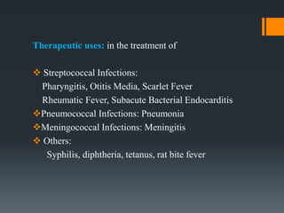 Therapeutic uses: in the treatment of
 Streptococcal Infections:
Pharyngitis, Otitis Media, Scarlet Fever
Rheumatic Fever, Subacute Bacterial Endocarditis
Pneumococcal Infections: Pneumonia
Meningococcal Infections: Meningitis
 Others:
Syphilis, diphtheria, tetanus, rat bite fever
 