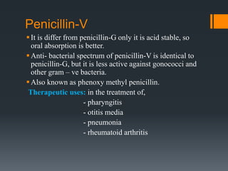 Penicillin-V
It is differ from penicillin-G only it is acid stable, so
oral absorption is better.
Anti- bacterial spectrum of penicillin-V is identical to
penicillin-G, but it is less active against gonococci and
other gram – ve bacteria.
Also known as phenoxy methyl penicillin.
Therapeutic uses: in the treatment of,
- pharyngitis
- otitis media
- pneumonia
- rheumatoid arthritis
 