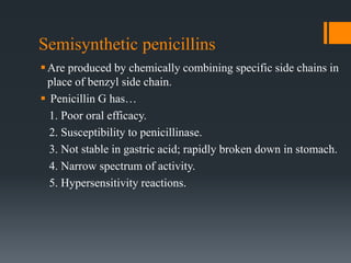 Semisynthetic penicillins
Are produced by chemically combining specific side chains in
place of benzyl side chain.
 Penicillin G has…
1. Poor oral efficacy.
2. Susceptibility to penicillinase.
3. Not stable in gastric acid; rapidly broken down in stomach.
4. Narrow spectrum of activity.
5. Hypersensitivity reactions.
 