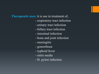 Therapeutic uses: it is use in treatment of,
- respiratory tract infection
- urinary tract infection
- billary tract infection
- intestinal infection
- bone and joint infection
- meningitis
- gonorrhoea
- typhoid fever
- otitis media
- H. pylori infection
 