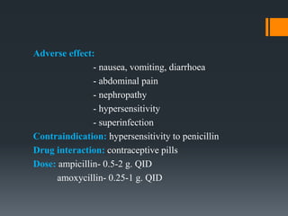 Adverse effect:
- nausea, vomiting, diarrhoea
- abdominal pain
- nephropathy
- hypersensitivity
- superinfection
Contraindication: hypersensitivity to penicillin
Drug interaction: contraceptive pills
Dose: ampicillin- 0.5-2 g. QID
amoxycillin- 0.25-1 g. QID
 