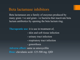 Beta lactamase inhibitors
Beta lactamases are a family of enzymes produced by
many gram +ve and gram –ve bacteria that inactivate beta
lactum antibiotics by opening the beta lactum ring.
Therapeutic use: it is use in treatment of,
- skin and soft tissue infection
- urinary tract infection
- respiratory tract infection
- gonorrhoea
Adverse effect: same as amoxycillin
Dose: clavulanic acid- 125-500 mg. QID
 