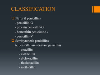 CLASSIFICATION
 Natural penicillins
- penicillin-G
- procain penicillin-G
- benzathin penicillin-G
- penicillin-V
 Semisynthetic penicillins
A. penicillinase resistant penicillin
- oxacillin
- cloxacillin
- dicloxacillin
- flucloxacillin
- methicillin
 