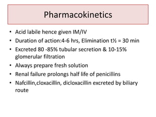 Pharmacokinetics
• Acid labile hence given IM/IV
• Duration of action:4-6 hrs, Elimination t½ = 30 min
• Excreted 80 -85% tubular secretion & 10-15%
glomerular filtration
• Always prepare fresh solution
• Renal failure prolongs half life of penicillins
• Nafcillin,cloxacillin, dicloxacillin excreted by biliary
route
 