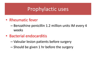Prophylactic uses
• Rheumatic fever
– Benzathine penicillin 1.2 million units IM every 4
weeks
• Bacterial endocarditis
– Valvular lesion patients before surgery
– Should be given 1 hr before the surgery
 