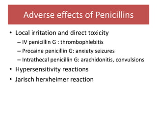 Adverse effects of Penicillins
• Local irritation and direct toxicity
– IV penicillin G : thrombophlebitis
– Procaine penicillin G: anxiety seizures
– Intrathecal penicillin G: arachidonitis, convulsions
• Hypersensitivity reactions
• Jarisch herxheimer reaction
 