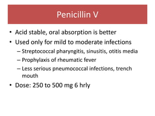 Penicillin V
• Acid stable, oral absorption is better
• Used only for mild to moderate infections
– Streptococcal pharyngitis, sinusitis, otitis media
– Prophylaxis of rheumatic fever
– Less serious pneumococcal infections, trench
mouth
• Dose: 250 to 500 mg 6 hrly
 