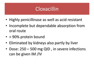 Cloxacillin
• Highly penicillinase as well as acid resistant
• Incomplete but dependable absorption from
oral route
• > 90% protein bound
• Eliminated by kidneys also partly by liver
• Dose: 250 – 500 mg QID , in severe infections
can be given IM /IV
 