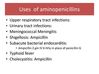 Uses of aminopenicillins
• Upper respiratory tract infections:
• Urinary tract infections:
• Meningococcal Meningitis
• Shigellosis: Ampicillin
• Subacute bacterial endocarditis:
• Ampicillin 2 gm IV 6 Hrly in place of penicillin G
• Typhoid fever
• Cholecystitis: Ampicillin
 