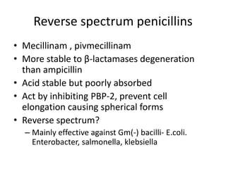 Reverse spectrum penicillins
• Mecillinam , pivmecillinam
• More stable to β-lactamases degeneration
than ampicillin
• Acid stable but poorly absorbed
• Act by inhibiting PBP-2, prevent cell
elongation causing spherical forms
• Reverse spectrum?
– Mainly effective against Gm(-) bacilli- E.coli.
Enterobacter, salmonella, klebsiella
 