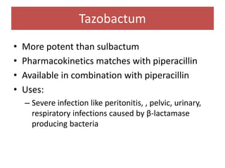 Tazobactum
• More potent than sulbactum
• Pharmacokinetics matches with piperacillin
• Available in combination with piperacillin
• Uses:
– Severe infection like peritonitis, , pelvic, urinary,
respiratory infections caused by β-lactamase
producing bacteria
 
