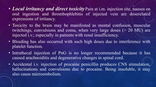 • Local irritancy and direct toxicityPain at i.m. injection site, nausea on
oral ingestion and thrombophlebitis of injected vein are doserelated
expressions of irritancy.
• Toxicity to the brain may be manifested as mental confusion, muscular
twitchings, convulsions and coma, when very large doses (> 20 MU) are
injected i.v.; especially in patients with renal insufficiency.
• Bleeding has also occurred with such high doses due to interference with
platelet function.
• Intrathecal injection of PnG is no longer recommended because it has
caused arachnoiditis and degenerative changes in spinal cord.
• Accidental i.v. injection of procaine penicillin produces CNS stimulation,
hallucinations and convulsions due to procaine. Being insoluble, it may
also cause microembolism.
 