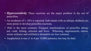 • Hypersensitivity These reactions are the major problem in the use of
penicillins.
• An incidence of 1–10% is reported. Individuals with an allergic diathesis are
more prone to develop penicillin reactions.
• PnG is the most common. Frequent manifestations of penicillin allergy
are—rash, itching, urticaria and fever. Wheezing, angioneurotic edema,
serum sickness and exfoliative dermatitis are less common.
• Anaphylaxis is rare (1 to 4 per 10,000 patients), but may be fatal.
 