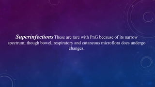 SuperinfectionsThese are rare with PnG because of its narrow
spectrum; though bowel, respiratory and cutaneous microflora does undergo
changes.
 