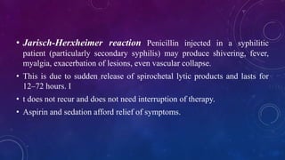 • Jarisch-Herxheimer reaction Penicillin injected in a syphilitic
patient (particularly secondary syphilis) may produce shivering, fever,
myalgia, exacerbation of lesions, even vascular collapse.
• This is due to sudden release of spirochetal lytic products and lasts for
12–72 hours. I
• t does not recur and does not need interruption of therapy.
• Aspirin and sedation afford relief of symptoms.
 