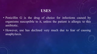 USES
• Penicillin G is the drug of choice for infections caused by
organisms susceptible to it, unless the patient is allergic to this
antibiotic.
• However, use has declined very much due to fear of causing
anaphylaxis.
 