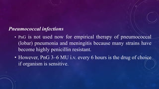 Pneumococcal infections
• PnG is not used now for empirical therapy of pneumococcal
(lobar) pneumonia and meningitis because many strains have
become highly penicillin resistant.
• However, PnG 3–6 MU i.v. every 6 hours is the drug of choice
if organism is sensitive.
 