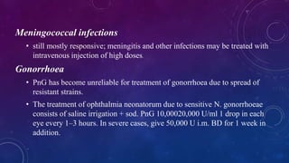 Meningococcal infections
• still mostly responsive; meningitis and other infections may be treated with
intravenous injection of high doses.
Gonorrhoea
• PnG has become unreliable for treatment of gonorrhoea due to spread of
resistant strains.
• The treatment of ophthalmia neonatorum due to sensitive N. gonorrhoeae
consists of saline irrigation + sod. PnG 10,00020,000 U/ml 1 drop in each
eye every 1–3 hours. In severe cases, give 50,000 U i.m. BD for 1 week in
addition.
 