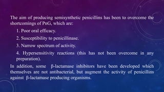 The aim of producing semisynthetic penicillins has been to overcome the
shortcomings of PnG, which are:
1. Poor oral efficacy.
2. Susceptibility to penicillinase.
3. Narrow spectrum of activity.
4. Hypersensitivity reactions (this has not been overcome in any
preparation).
In addition, some β-lactamase inhibitors have been developed which
themselves are not antibacterial, but augment the activity of penicillins
against β-lactamase producing organisms.
 
